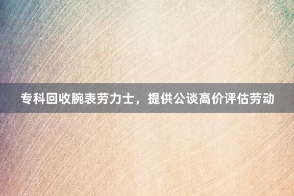 专科回收腕表劳力士，提供公谈高价评估劳动