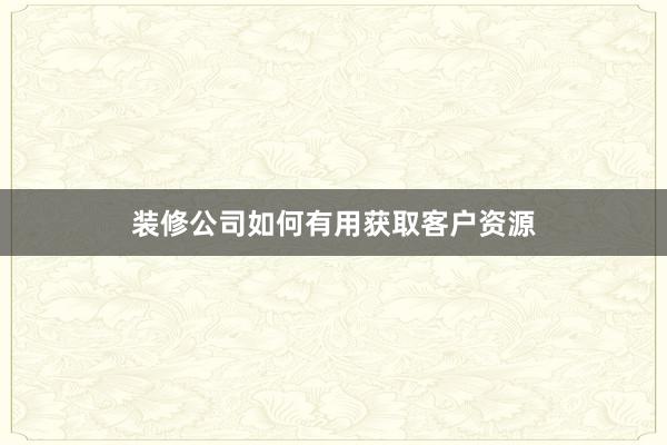 装修公司如何有用获取客户资源
