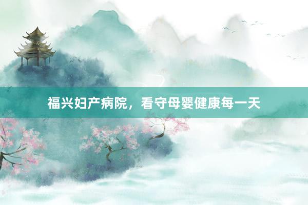 福兴妇产病院，看守母婴健康每一天