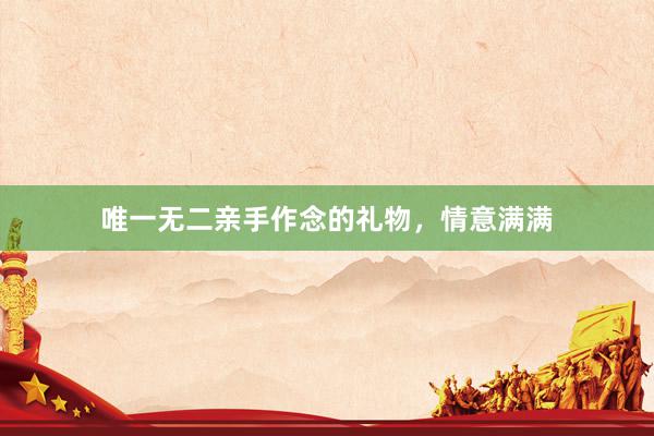 唯一无二亲手作念的礼物，情意满满