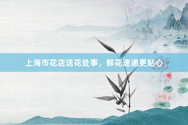 上海市花店送花处事，鲜花速递更贴心