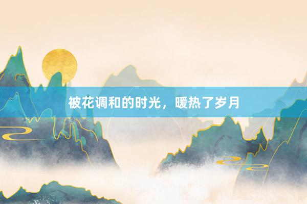 被花调和的时光，暖热了岁月