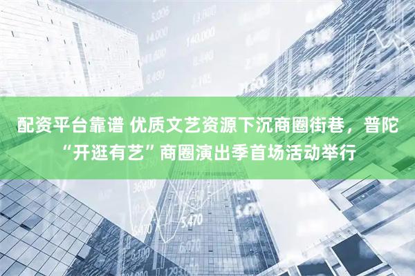 配资平台靠谱 优质文艺资源下沉商圈街巷，普陀“开逛有艺”商圈演出季首场活动举行