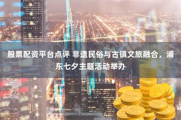 股票配资平台点评 非遗民俗与古镇文旅融合，浦东七夕主题活动举办